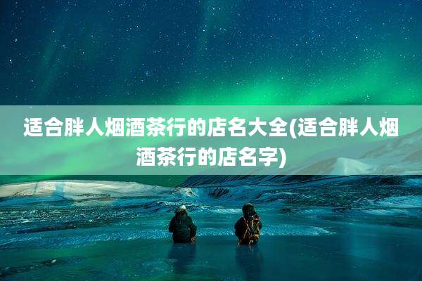 适合胖人烟酒茶行的店名大全(适合胖人烟酒茶行的店名字)