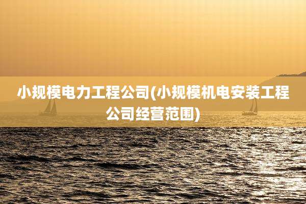 小规模电力工程公司(小规模机电安装工程公司经营范围)