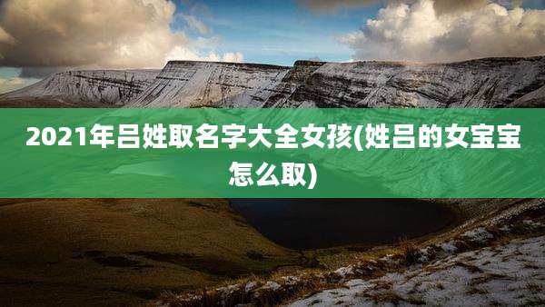 2021年吕姓取名字大全女孩(姓吕的女宝宝怎么取)