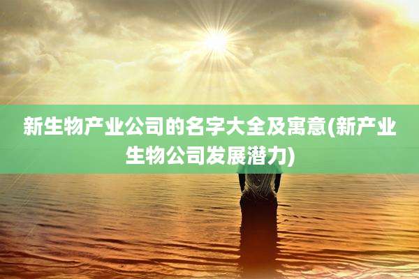 新生物产业公司的名字大全及寓意(新产业生物公司发展潜力)