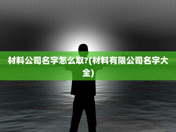 材料公司名字怎么取?(材料有限公司名字大全)
