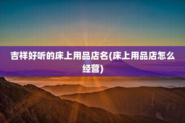 吉祥好听的床上用品店名(床上用品店怎么经营)