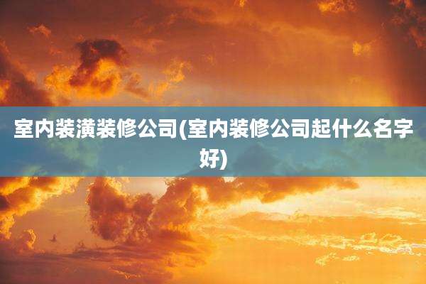 室内装潢装修公司(室内装修公司起什么名字好)