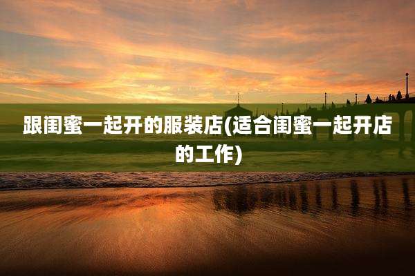 跟闺蜜一起开的服装店(适合闺蜜一起开店的工作)