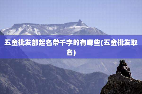五金批发部起名带千字的有哪些(五金批发取名)