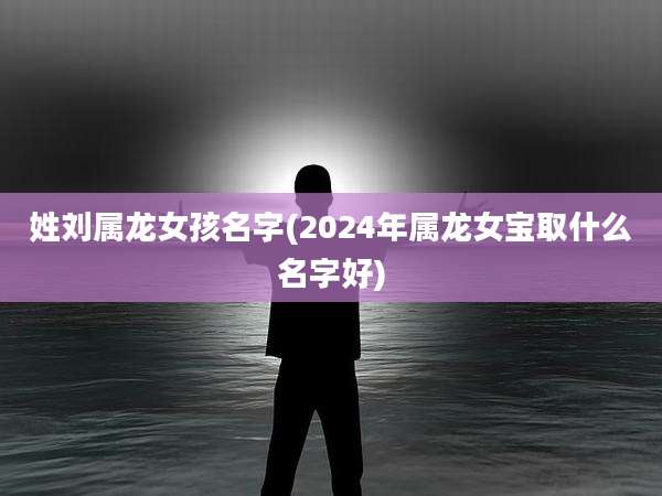 姓刘属龙女孩名字(2024年属龙女宝取什么名字好)