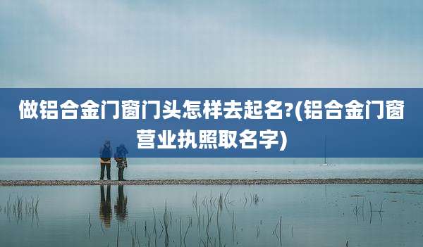 做铝合金门窗门头怎样去起名?(铝合金门窗营业执照取名字)