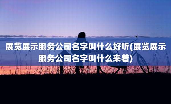 展览展示服务公司名字叫什么好听(展览展示服务公司名字叫什么来着)