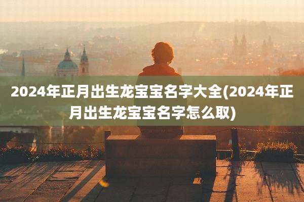 2024年正月出生龙宝宝名字大全(2024年正月出生龙宝宝名字怎么取)