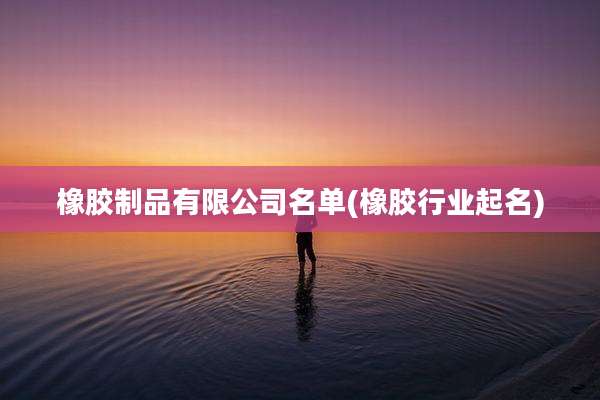 橡胶制品有限公司名单(橡胶行业起名)