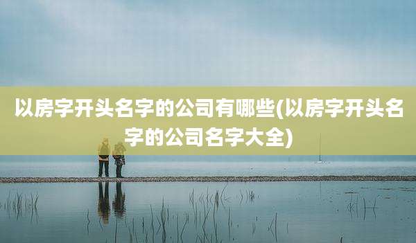 以房字开头名字的公司有哪些(以房字开头名字的公司名字大全)