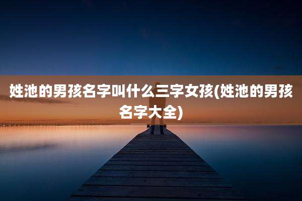 姓池的男孩名字叫什么三字女孩(姓池的男孩名字大全)