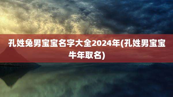 孔姓兔男宝宝名字大全2024年(孔姓男宝宝牛年取名)