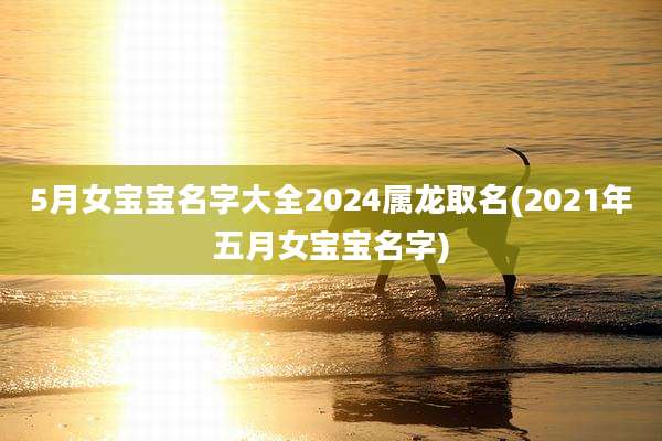 5月女宝宝名字大全2024属龙取名(2021年五月女宝宝名字)