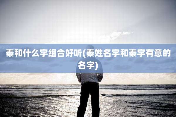 秦和什么字组合好听(秦姓名字和秦字有意的名字)