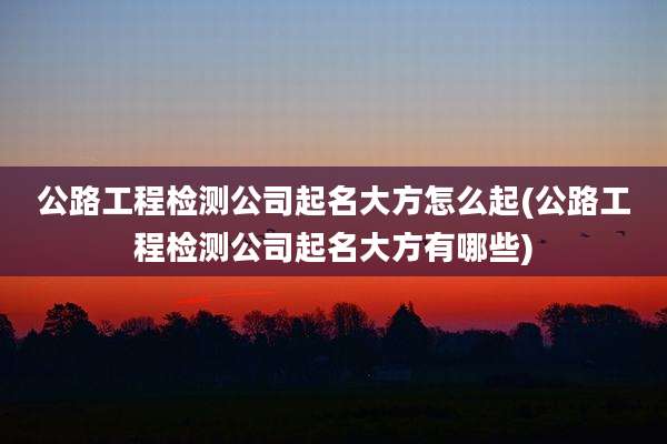 公路工程检测公司起名大方怎么起(公路工程检测公司起名大方有哪些)