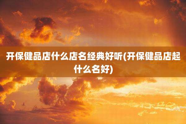 开保健品店什么店名经典好听(开保健品店起什么名好)
