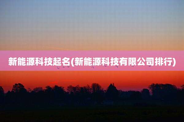 新能源科技起名(新能源科技有限公司排行)
