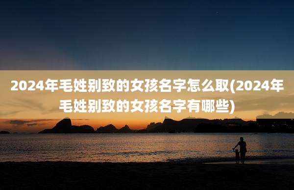 2024年毛姓别致的女孩名字怎么取(2024年毛姓别致的女孩名字有哪些)