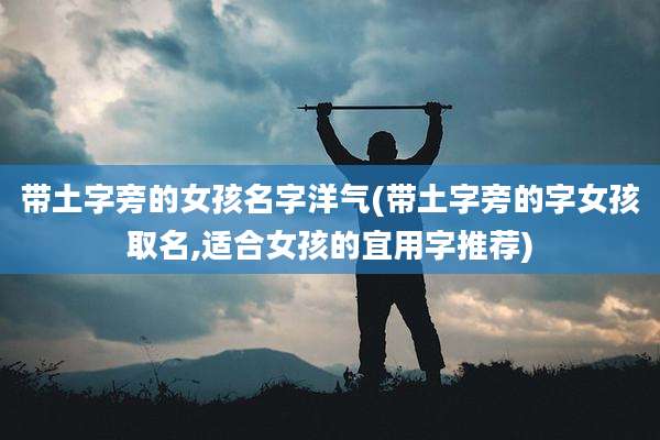 带土字旁的女孩名字洋气(带土字旁的字女孩取名,适合女孩的宜用字推荐)