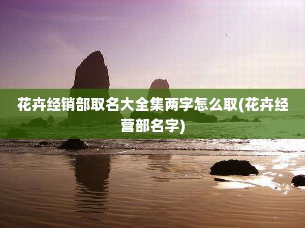 花卉经销部取名大全集两字怎么取(花卉经营部名字)