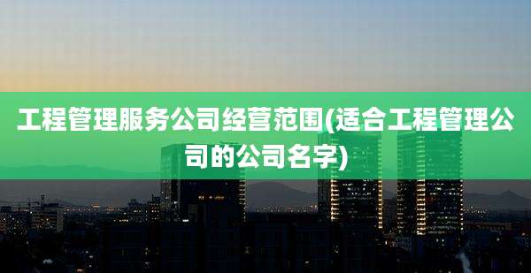 工程管理服务公司经营范围(适合工程管理公司的公司名字)
