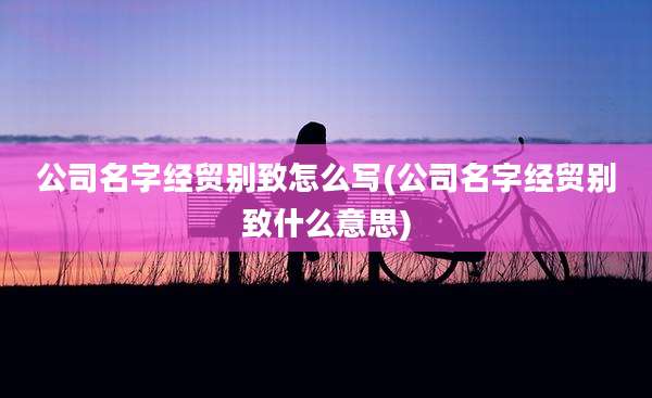 公司名字经贸别致怎么写(公司名字经贸别致什么意思)