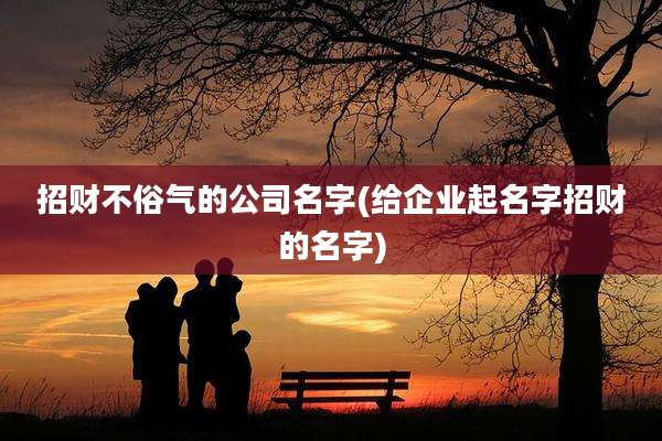 招财不俗气的公司名字(给企业起名字招财的名字)