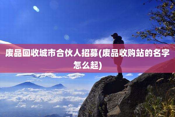 废品回收城市合伙人招募(废品收购站的名字怎么起)
