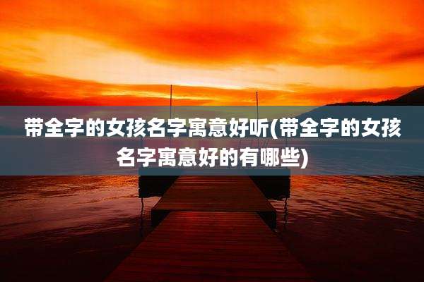 带全字的女孩名字寓意好听(带全字的女孩名字寓意好的有哪些)