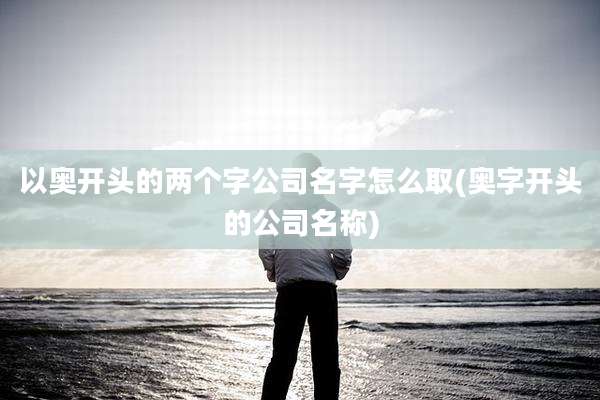 以奥开头的两个字公司名字怎么取(奥字开头的公司名称)