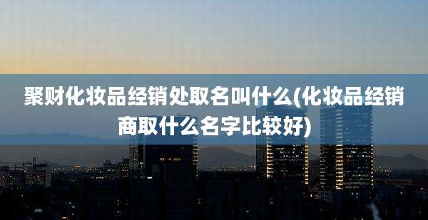 聚财化妆品经销处取名叫什么(化妆品经销商取什么名字比较好)