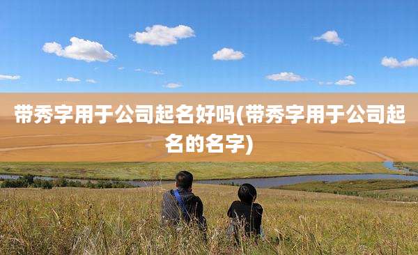 带秀字用于公司起名好吗(带秀字用于公司起名的名字)
