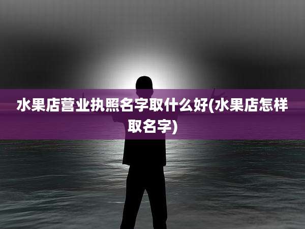 水果店营业执照名字取什么好(水果店怎样取名字)
