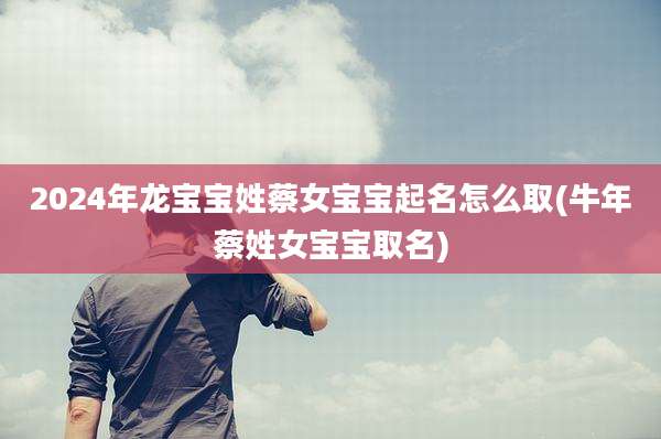 2024年龙宝宝姓蔡女宝宝起名怎么取(牛年蔡姓女宝宝取名)