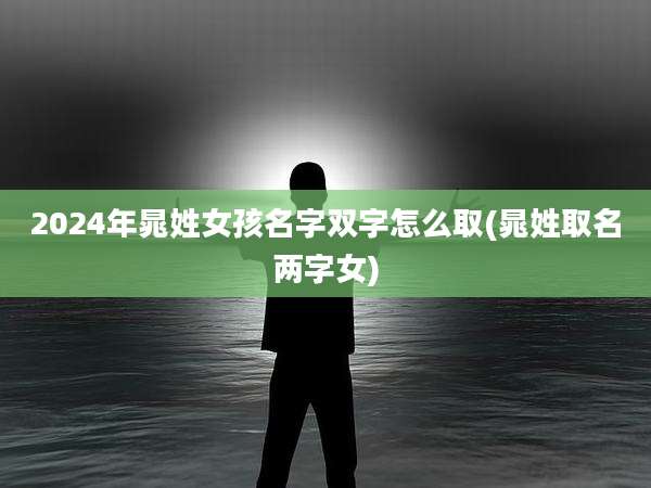 2024年晁姓女孩名字双字怎么取(晁姓取名两字女)