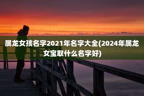 属龙女孩名字2021年名字大全(2024年属龙女宝取什么名字好)