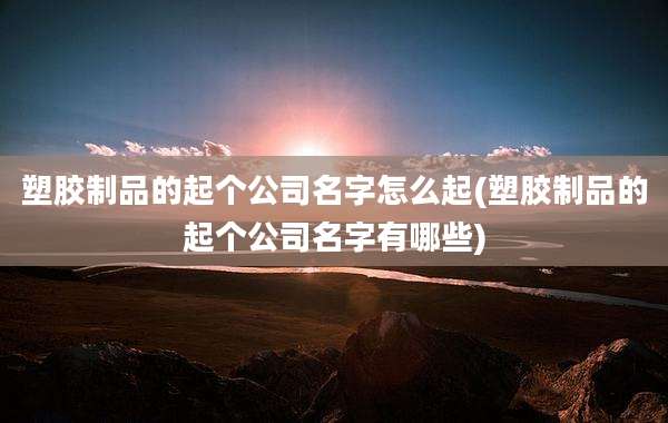 塑胶制品的起个公司名字怎么起(塑胶制品的起个公司名字有哪些)