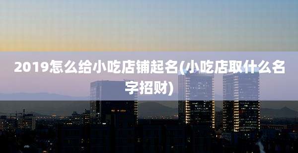 2019怎么给小吃店铺起名(小吃店取什么名字招财)