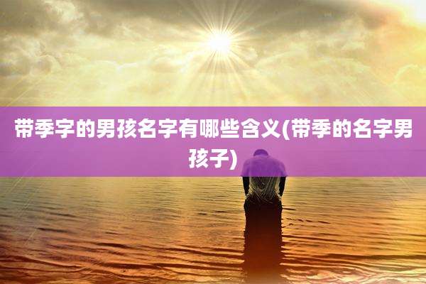带季字的男孩名字有哪些含义(带季的名字男孩子)