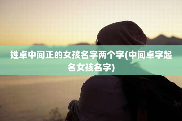 姓卓中间正的女孩名字两个字(中间卓字起名女孩名字)
