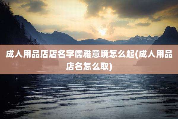 成人用品店店名字儒雅意境怎么起(成人用品店名怎么取)