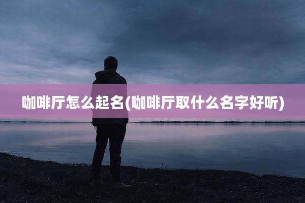 咖啡厅怎么起名(咖啡厅取什么名字好听)