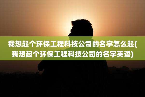 我想起个环保工程科技公司的名字怎么起(我想起个环保工程科技公司的名字英语)
