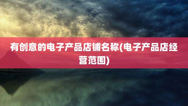 有创意的电子产品店铺名称(电子产品店经营范围)