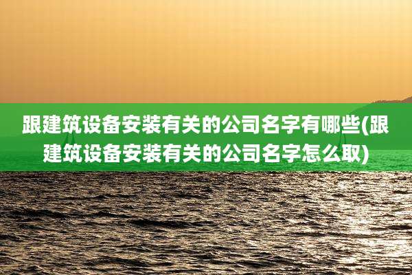 跟建筑设备安装有关的公司名字有哪些(跟建筑设备安装有关的公司名字怎么取)
