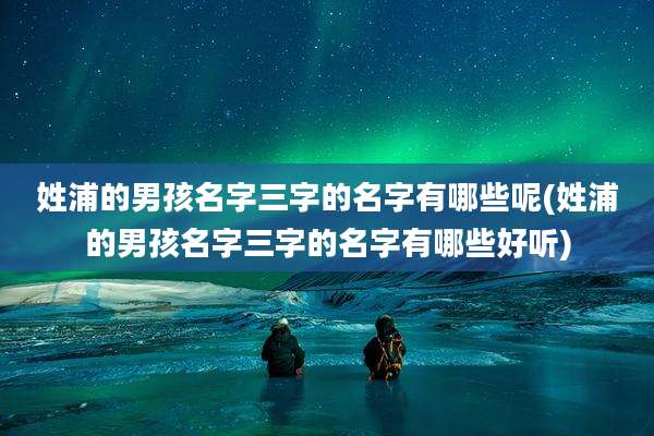 姓浦的男孩名字三字的名字有哪些呢(姓浦的男孩名字三字的名字有哪些好听)