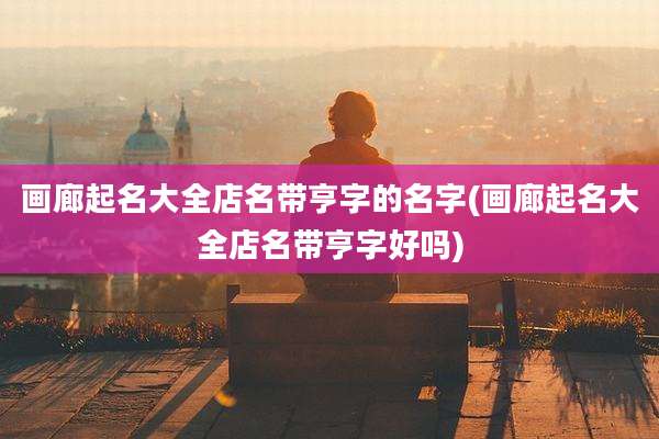 画廊起名大全店名带亨字的名字(画廊起名大全店名带亨字好吗)