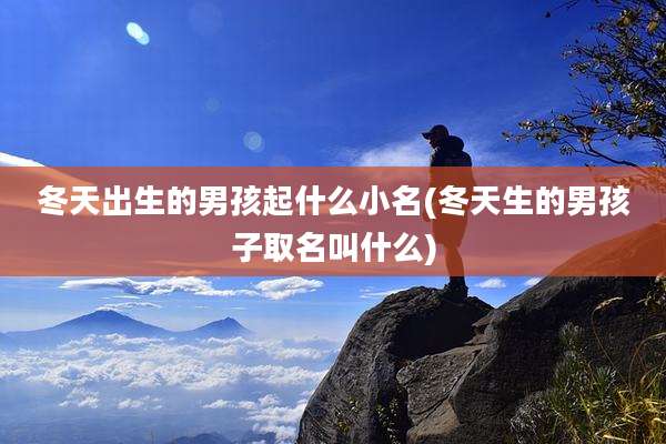 冬天出生的男孩起什么小名(冬天生的男孩子取名叫什么)