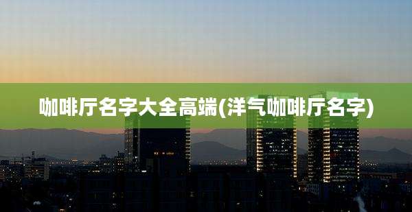 咖啡厅名字大全高端(洋气咖啡厅名字)
